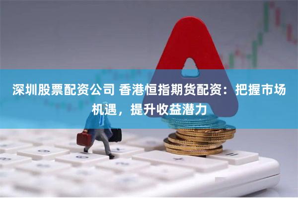 深圳股票配资公司 香港恒指期货配资：把握市场机遇，提升收益潜力