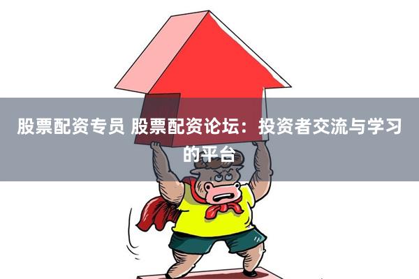 股票配资专员 股票配资论坛：投资者交流与学习的平台